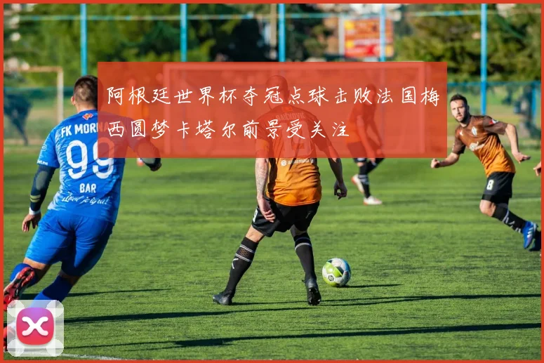 阿根廷世界杯夺冠点球击败法国梅西圆梦卡塔尔前景受关注