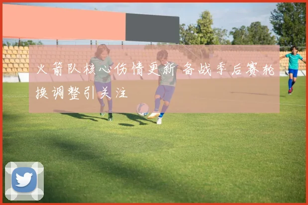 火箭队核心伤情更新 备战季后赛轮换调整引关注