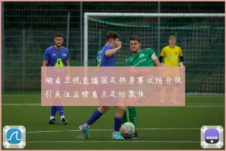 湖南卫视直播国足热身赛攻防升级引关注后续看点足坛聚焦