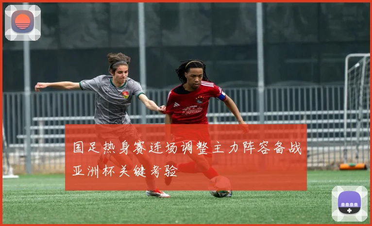 国足热身赛连场调整主力阵容备战亚洲杯关键考验