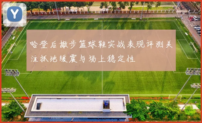 哈登后撤步篮球鞋实战表现评测关注抓地缓震与场上稳定性