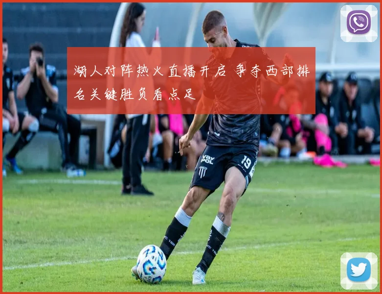 湖人对阵热火直播开启 争夺西部排名关键胜负看点足