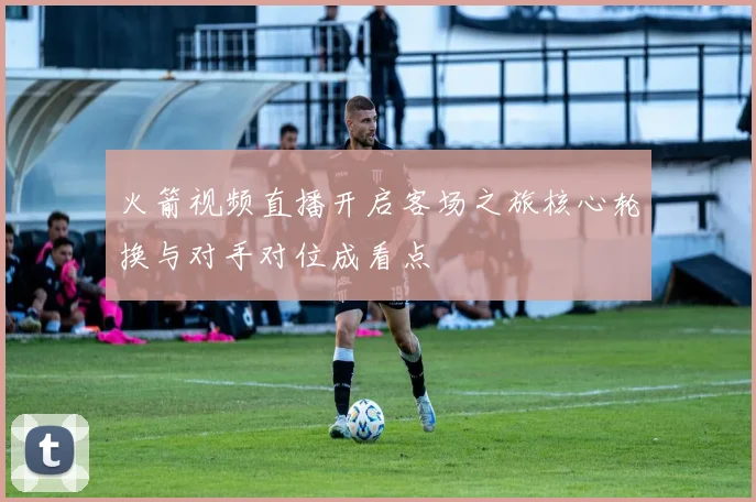 火箭视频直播开启客场之旅核心轮换与对手对位成看点